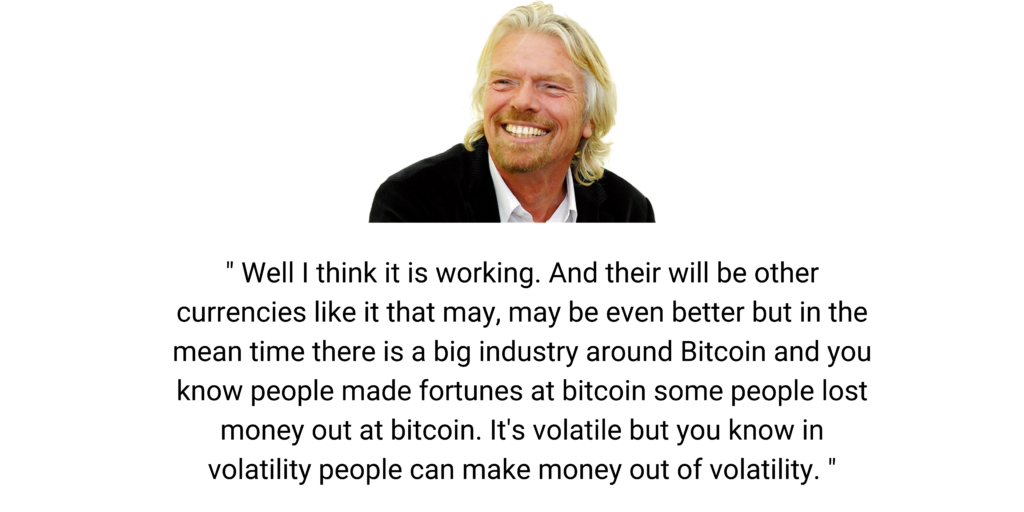 " Well I think it is working. And their will be other currencies like it that may, may be even better but in the mean time there is a big industry around Bitcoin and you know people made fortunes at bitcoin some people lost money out at bitcoin. It's volatile but you know in volatility people can make money out of volatility. " - Richard Branson